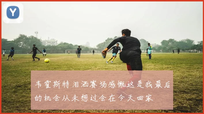 韦霍斯特泪洒赛场感慨这是我最后的机会从未想过会在今天回家