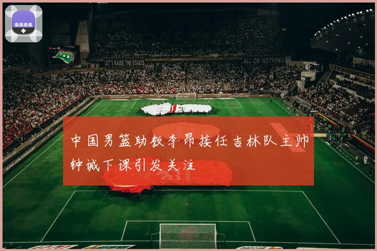 中国男篮助教李昂接任吉林队主帅钟诚下课引发关注