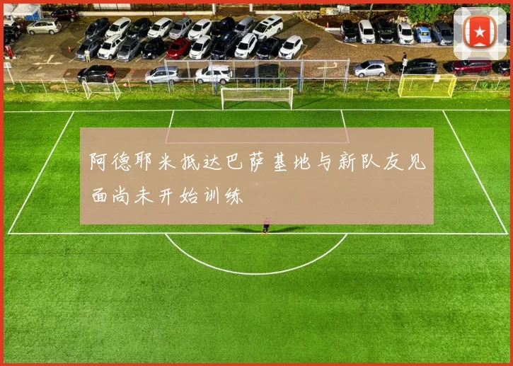阿德耶米抵达巴萨基地与新队友见面尚未开始训练