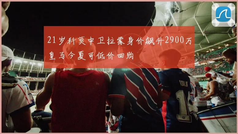 21岁科莫中卫拉蒙身价飙升2900万皇马今夏可低价回购