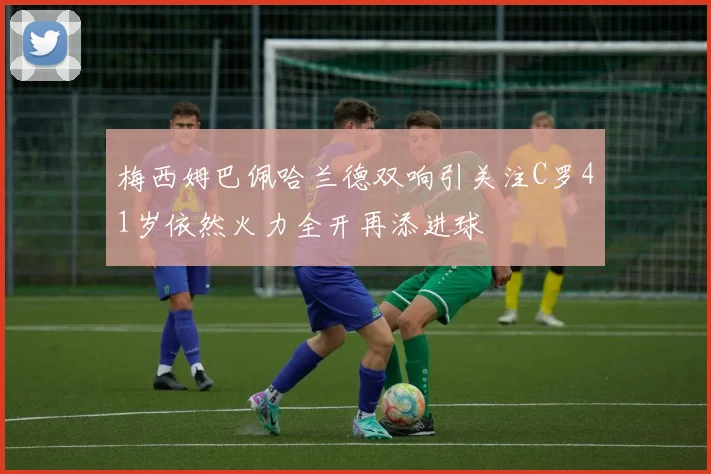 梅西姆巴佩哈兰德双响引关注C罗41岁依然火力全开再添进球