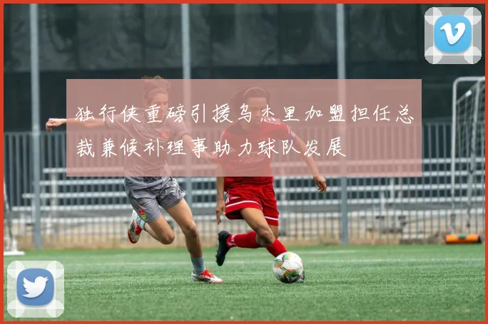 独行侠重磅引援乌杰里加盟担任总裁兼候补理事助力球队发展