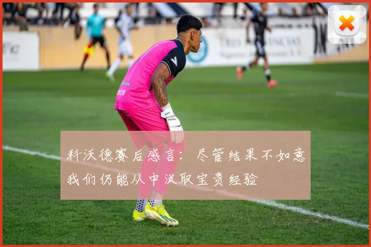 科沃德赛后感言：尽管结果不如意我们仍能从中汲取宝贵经验
