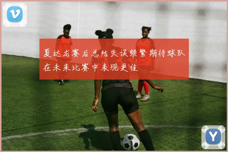 夏达龙赛后总结失误频繁期待球队在未来比赛中表现更佳