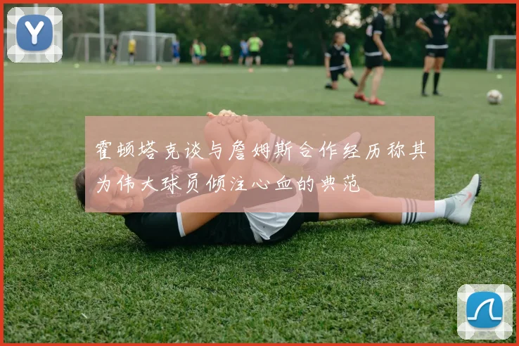 霍顿塔克谈与詹姆斯合作经历称其为伟大球员倾注心血的典范