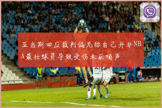 亚当斯回应裁判偏见称自己并非NBA最壮球员导致受伤未获哨声