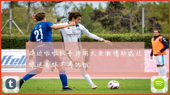 延边啦啦队手持明太鱼激情助威让球迷看球不再饥饿