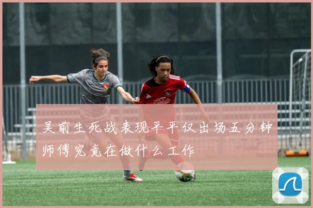 吴前生死战表现平平仅出场五分钟师傅究竟在做什么工作