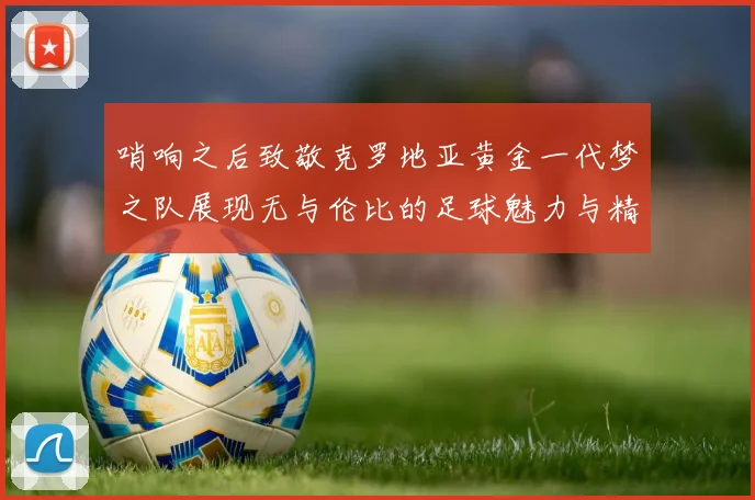 哨响之后致敬克罗地亚黄金一代梦之队展现无与伦比的足球魅力与精神