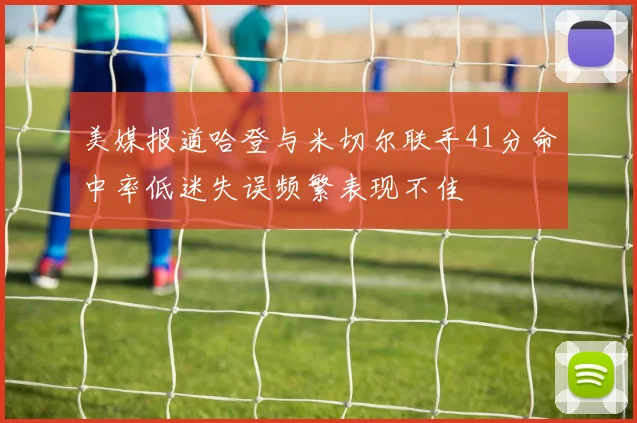 美媒报道哈登与米切尔联手41分命中率低迷失误频繁表现不佳