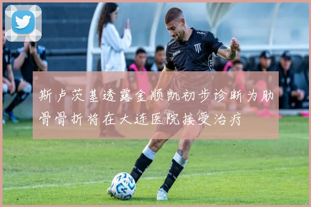斯卢茨基透露金顺凯初步诊断为肋骨骨折将在大连医院接受治疗