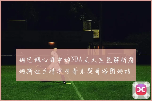 姆巴佩心目中的NBA五大巨星解析詹姆斯杜兰特字母哥东契奇塔图姆的独特魅力