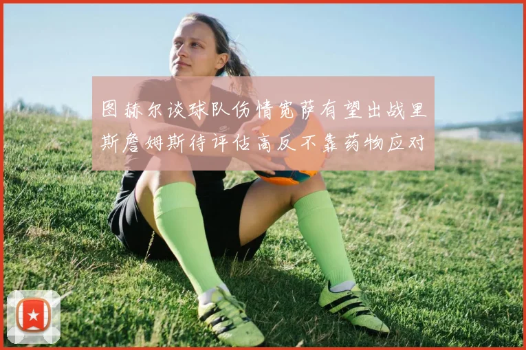 图赫尔谈球队伤情宽萨有望出战里斯詹姆斯待评估高反不靠药物应对