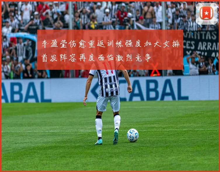 李盈莹伤愈重返训练强度加大女排首发阵容再度面临激烈竞争