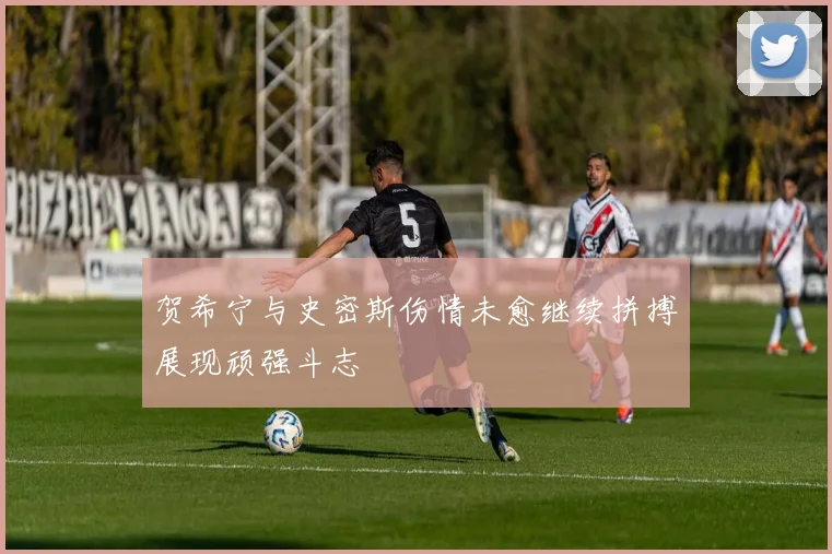 贺希宁与史密斯伤情未愈继续拼搏展现顽强斗志