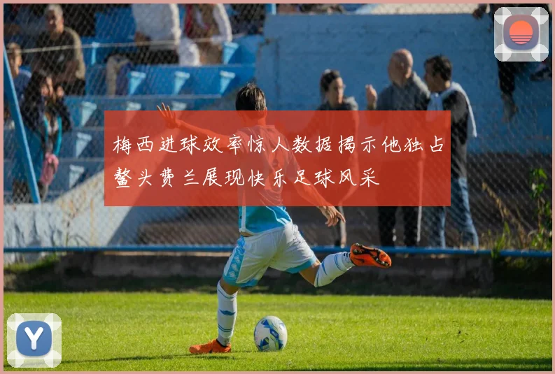 梅西进球效率惊人数据揭示他独占鳌头费兰展现快乐足球风采