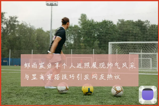 邹雨宸分享个人近照展现帅气风采与显高穿搭技巧引发网友热议