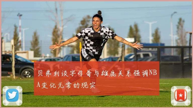 贝弗利谈字母哥与雄鹿关系强调NBA变化无常的现实