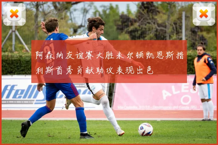 阿森纳友谊赛大胜米尔顿凯恩斯措利斯首秀贡献助攻表现出色