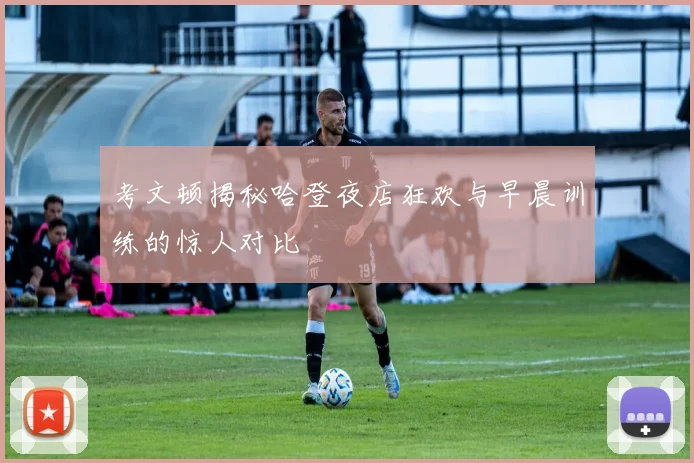 考文顿揭秘哈登夜店狂欢与早晨训练的惊人对比