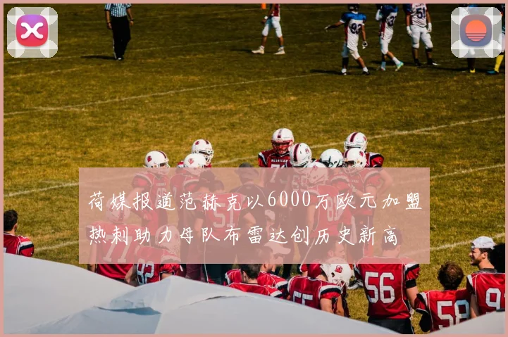 荷媒报道范赫克以6000万欧元加盟热刺助力母队布雷达创历史新高