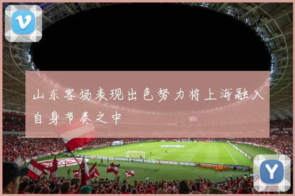 山东客场表现出色努力将上海融入自身节奏之中