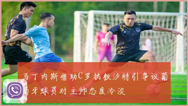 马丁内斯借助C罗执教沙特引争议葡萄牙球员对主帅态度冷淡