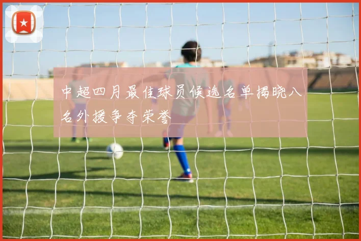 中超四月最佳球员候选名单揭晓八名外援争夺荣誉