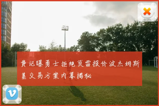 费记曝勇士拒绝莫雷报价波杰姆斯基交易方案内幕揭秘